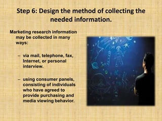 Step 6: Design the method of collecting the needed information.Marketing research information may be collected in many ways: via mail, telephone, fax, Internet, or personal interview. using consumer panels, consisting of individuals who have agreed to provide purchasing and media viewing behavior.