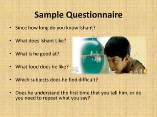 A primary responsibilities of a marketing researcher is to design the data collection instrument or questionnaire in a manner so that it is easily understood by the respondent and administered to them. Sample QuestionnaireSince how long do you know Ishant?What does Ishant Like?What is he good at?What food does he like?Which subjects does he find difficult?Does he understand the first time that you tell him, or do you need to repeat what you say?