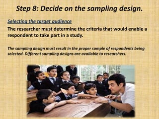 Step 8: Decide on the sampling design.Selecting the target audience 	The researcher must determine the criteria that would enable a respondent to take part in a study.	The sampling design must result in the proper sample of respondents being selected. Different sampling designs are available to researchers. 