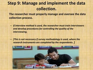 Step 9: Manage and implement the data collection.	The researcher must properly manage and oversee the data collection process.If interview method is used, the researcher must train interviewers and develop procedures for controlling the quality of the interviewing. [This is not necessary if survey methodology is used, where the research instruments are completed by the respondents. ]