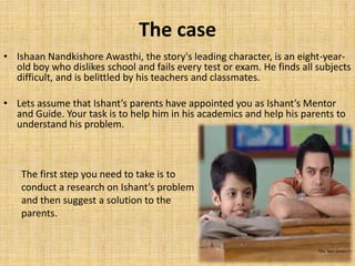 The caseIshaanNandkishoreAwasthi, the story's leading character, is an eight-year-old boy who dislikes school and fails every test or exam. He finds all subjects difficult, and is belittled by his teachers and classmates. Lets assume that Ishant’s parents have appointed you as Ishant’s Mentor and Guide. Your task is to help him in his academics and help his parents to understand his problem.The first step you need to take is to conduct a research on Ishant’s problem and then suggest a solution to the parents.