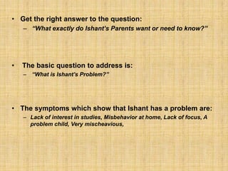 Get the right answer to the question:“What exactly do Ishant’s Parents want or need to know?” The basic question to address is: “What is Ishant’s Problem?”The symptoms which show that Ishant has a problem are:Lack of interest in studies, Misbehavior at home, Lack of focus, A problem child, Very mischeavious, 