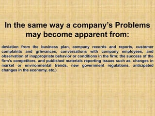 In the same way a company’s Problems may become apparent from:deviation from the business plan, company records and reports, customer complaints and grievances, conversations with company employees, and observation of inappropriate behavior or conditions in the firm; the success of the firm’s competitors, and published materials reporting issues such as, changes in market or environmental trends, new government regulations, anticipated changes in the economy, etc.)