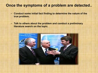 Once the symptoms of a problem are detected..Conduct some initial fact finding to determine the nature of the true problem. Talk to others about the problem and conduct a preliminary literature search on the topic. 