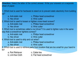 Direction: Select the letter of the correct answer. Write your answers on a separate
sheet of paper.
1. Which tool is used for hardware to stand on to prevent static electricity from building
up?
a. Anti-static mat c. Philips head screwdriver
b. Hex driver d. Wire cutter
2. Which tool is used to loosen or tighten cross-head screws?
a. Anti-static mat c. Philips head screwdriver
b. Hex driver d. Wire cutter
3. Which tool is sometimes called a nut driver? It is used to tighten nuts in the same
way that a screwdriver tightens screws?
a. Anti-static mat c. Philips head screwdriver
b. Hex driver d. Wire cutter
4. Which tool is used to strip and cut wires?
a. Anti-static mat c. Philips head screwdriver
b. Hex driver d. Wire cutter
5. Which tool is used to retrieve parts from location that are too small for your hand to
fit?
a. Part Retriever c. Cable ties
b. Lint-free Cloth d. Flat head screwdriver
 