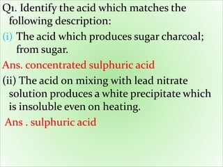 Q1. Identify the acid which matches the
following description:
(i) The acid which produces sugar charcoal;
from sugar.
Ans. concentrated sulphuric acid
(ii) The acid on mixing with lead nitrate
solution produces a white precipitate which
is insoluble even on heating.
Ans . sulphuric acid
 