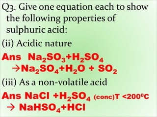 Q3. Give one equation each to show
the following properties of
sulphuric acid:
(ii) Acidic nature
Ans Na2SO3+H2SO4
Na2SO4+H2O + SO2
(iii) As a non-volatile acid
Ans NaCl +H2SO4 (conc)T <2000C
 NaHSO4+HCl
 