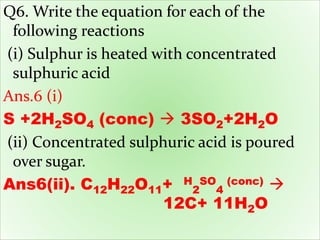 Q6. Write the equation for each of the
following reactions
(i) Sulphur is heated with concentrated
sulphuric acid
Ans.6 (i)
S +2H2SO4 (conc)  3SO2+2H2O
(ii) Concentrated sulphuric acid is poured
over sugar.
Ans6(ii). C12H22O11+ H
2
SO
4
(conc) 
12C+ 11H2O
 