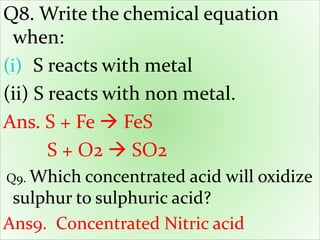Q8. Write the chemical equation
when:
(i) S reacts with metal
(ii) S reacts with non metal.
Ans. S + Fe  FeS
S + O2  SO2
Q9. Which concentrated acid will oxidize
sulphur to sulphuric acid?
Ans9. Concentrated Nitric acid
 