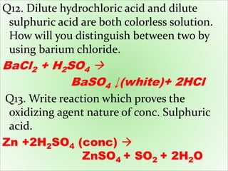 Q12. Dilute hydrochloric acid and dilute
sulphuric acid are both colorless solution.
How will you distinguish between two by
using barium chloride.
BaCl2 + H2SO4 
BaSO4 ↓(white)+ 2HCl
Q13. Write reaction which proves the
oxidizing agent nature of conc. Sulphuric
acid.
Zn +2H2SO4 (conc) 
ZnSO4 + SO2 + 2H2O
 