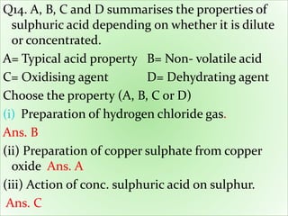 Q14. A, B, C and D summarises the properties of
sulphuric acid depending on whether it is dilute
or concentrated.
A= Typical acid property B= Non- volatile acid
C= Oxidising agent D= Dehydrating agent
Choose the property (A, B, C or D)
(i) Preparation of hydrogen chloride gas.
Ans. B
(ii) Preparation of copper sulphate from copper
oxide Ans. A
(iii) Action of conc. sulphuric acid on sulphur.
Ans. C
 