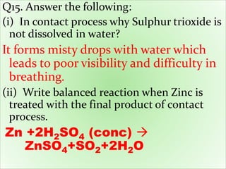 Q15. Answer the following:
(i) In contact process why Sulphur trioxide is
not dissolved in water?
It forms misty drops with water which
leads to poor visibility and difficulty in
breathing.
(ii) Write balanced reaction when Zinc is
treated with the final product of contact
process.
Zn +2H2SO4 (conc) 
ZnSO4+SO2+2H2O
 