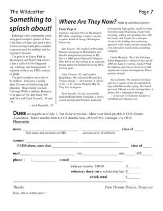 The Wildcatter
nization’s regional office in Washington
DC while completing a master’s degree
in public health at George Washington
University.
Jane Slusser, ’00, worked for President
Obama’s campaign in Philadelphia and
then his inauguration ceremony in DC.
She is a 2004 grad of Barnard College in
New York City and worked as an associate
history editor for Oxford University Press
for four years.
Cody Thomas, ’02, and Jennifer
Burgstahler, ’04, welcomed Brianna Lee
Thomas aboard — all 6 pounds, 4 ounces
of her - at St. Helena Hospital May 16.
They live in Angwin.
Ryan Wycoff, ’02, has successfully
launched Grant Street Vineyards, a family
owned and operated business dedicated
to producing high quality, small-lot wines
from the heart of Calistoga. Aside from
traveling, golfing and spending time with
his family and friends, he is also part
of one of the leading wine marketing
agencies in the world and has created his
own innovative social media consulting
company.
Curtis Madrigal, ’04, is the Calistoga
Police Department’s officer of the year. In
2008, he made 111 arrests, issued 59 traf-
fic citations, and was involved in several
significant criminal investigations. Plus a
positive attitude.
Alyssa Smith, ’06, started at first base
and was a captain of the Occidental Col-
lege softball team this spring. She batted
just over 300 and was the cleanup hitter. A
junior, she is majoring in biology.
— Send your CHS Alumni Updates to
CHSWildcatter@gmail.com
Page 7
Duesare payable as of July 1. But it's never too late. Make your check payable to CHS Alumni
Association. Mail it and this form to CHS Alumni Assn., PO Box 953, Calistoga, CA 94515.
Please print
name ________________________________ ______________________ class of _____
first name and surname at CHS surname now, if different
spouse: _________________________________ ________________________
if CHS alum, name then ____________________________________________ class of _____
mail __________________________________ city______________________ state ______ ZIP_______
phone ( ) ______________ e-mail _________________________________
dues per member $10.00 $________
voluntary donation to scholarship fund $________
check total $________
===============================================================
Thanks Pam Thomas Brocco, Treasurer
Now, tell us what's new!!
Calistoga’s new community swim-
ming pool complex opened in June.  
It includes a 6-lane laps pool with a
1-meter diving board plus a smaller
recreation pool for toddlers and for
beginners’ lessons.
The pool is in Logvy Park at
Washington and North Oak streets.  
It has a staff of 45 for lifeguard-
ing, teaching, and management.  A
majority of them are CHS students
or grads.
The pool complex cost close to
$4 million.  It became a reality
after 20 years of fund raising and
planning.  Major donors include
Calistoga Wildcat Athletic Boosters,
CHS class of ‘54, Bill Shaw ‘69,
and Dick and Carol Vermeil, ‘54 and
‘52.
— Jack Rannells, ’51
Something to
splash about!
Where Are They Now? Notes by and about alumni
From Page 6
 