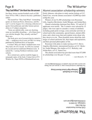 The WildcatterPage 8
TheWildcatter
CHSAlumniAssociation
POBox953
Calistoga,CA94515
CHSWildcatter@gmail.com
FindusonFacebook:
CalistogaHighSchoolAlumniGroup
Jim Hunt, history teacher/football coach at CHS
from 1978 to 1986, is about to become a published
author.
     The kickoff for “They Said What?  Astonishing
quotes on American Power, Democracy, and Dis-
sent” is set for August. It is a bruising collection of
quotes from politicians and other famous person-
alities in 15 subject categories.  
     “Some are unbelievable, some are shocking,
some are incredibly disturbing — all of them leave
you with the thought: They actually said that?”
Hunt says.
     The book grew out of research that he started in
1982 ­— midpoint in his 8 years at CHS. It is being
published by PoliPoint Press of Sausalito.
    A winner? Why not: Hunt’s football teams were.  
They had a 45-19-2 record.  In 1978, he coached
the second and last undefeated Wildcats team.  It
ranked No. 1 among Northern California small
schools.
     He is retired now, and he would be happy to
autograph copies of the book. Contact him at 972
Windsor St., Napa 94558 or HJimhunt@aol.com.  
TheWildcatterisproducedtwiceayear,inJanuaryandJuly.Please
sendalumninewsandotherupdatestoCHSWildcatter@gmail.com
‘TheySaidWhat?’JimHunthastheanswer Alumni association scholarship winners
Emily Johnson, who plans to study marine biology at U.C.
Santa Cruz, won the alumni association’s $2,000 top schol-
arship this year.
     Winners of our $1,200 scholarships were Rosemary
Lilly, Angelica Mewhorter, Isabel Morgan, and Jordan Ruiz.
     Alumni scholarship chairman Gary Heitz, ’63 said all 35
applicants were terrific. The 5 winners were selected by 15
judges, who were open to consider a variety of attributes
including grade point average, extra curricular activities at
school and in the community, special honors, alumni affili-
ation, and a short essay that each student wrote about why
they deserve to win.  These heartfelt stories detail the chal-
lenges of school and home life, their hopes and aspirations,
and their personal philosophies of life.
     Rosemary Lilly plans to study nursing at U.C. Davis;
Angelica Mewhorter, international business at U.C. Berke-
ley; Isabel Morgan, film studies at U.C. Berkeley; and
Jordan Ruiz, at U.C. Santa Cruz.
     The alumni association has provided more than $72,000
in scholarships over the past 15 years.
— Jack Rannells, ’51
 