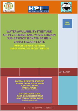 PURPOSE DRIVEN STUDY (PDS)
UNDER HYDROLOGY PROJECT PHASE-II
Water Availability Study and Supply-Demand Analysis in Kharun Sub-
Basin of Seonath Basin in Chhattisgarh State
Name of the Institutions:
1. Water Resources Department, Govt. of Chhattisgarh, Raipur
2. National Institute of Hydrology, Regional Centre, Bhopal
Study Group
1. National Institute of Hydrology, Regional Centre, Bhopal
Sh. Ravi Galkate, Scientist-D (PI)
Sh. T. Thomas, Scientist-C
Sh. R.K. Jaiswal, Scientist-C
Dr. Surjeet Singh, Scientist-D
2. Water Resources Department, Govt. of Chhattisgarh, Raipur
Sh. S.K. Awadhiya, Superintending Engineer (PI)
Sh. D. K. Sonkusale, Deputy Director
Sh. Akhilesh Verma, Asst. Engineer
Sh. R. K. Sharma, Sub Divisional Officer
Sh. T.L. Chandrakar, Sub Engineer
Sh. J. K. Dass, Sub Engineer
Total Budget (Rs) : WRD, Chhattisgarh : 35,17,500
NIH, RC, Bhopal : 14,17,500
Total : 49,35,000
APRIL 2014
WATER AVAILABILITY STUDY AND
SUPPLY-DEMAND ANALYSIS IN KHARUN
SUB-BASIN OF SEONATH BASIN IN
CHHATTISGARH STATE
PURPOSE DRIVEN STUDY (PDS)
UNDER HYDROLOGY PROJECT PHASE-II
[ T Y P E T H E C O M P A N Y A D D R E S S ]
NATIONAL INSTITUTE OF HYDROLOGY
REGIONAL CENTRE, WALMI CAMPUS
KOLAR ROAD, BHOPAL
MADHYA PRADESH
E-mail: nihrcbhopal@yahoo.com
STATE WATER DATA CENTRE
WATER RESOURCES DEPARTMENT
GOVT. OF CHHATTISGARH, RAIPUR
E-mail: sdc_cg@yahoo.co.in
FINAL
REPORT
 
