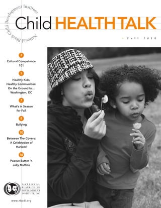 e   nt Institu
            pm               t



                             e
  hild Develo



                Child HEALTHTALK
C



                           Na
            tional Black         •   F a l l   2 0 1 0




                    3
   Cultural Competence
            101

                    5

      Healthy Kids,
  Healthy Communities:
   On the Ground In…
    Washington, DC

                    7
        What’s in Season
            for Fall

                    8
                Bullying

                   10
   Between The Covers:
     A Celebration of
         Harlem!

                   16
        Peanut Butter ’n
          Jelly Muffins




          www.nbcdi.org
 