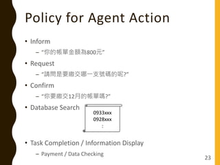 Policy for Agent Action
• Inform
– “你的帳單金額為800元”
• Request
– “請問是要繳交哪一支號碼的呢?”
• Confirm
– “你要繳交12月的帳單嗎?”
• Database Search
• Task Completion / Information Display
– Payment / Data Checking
23
0933xxx
0928xxx
:
 