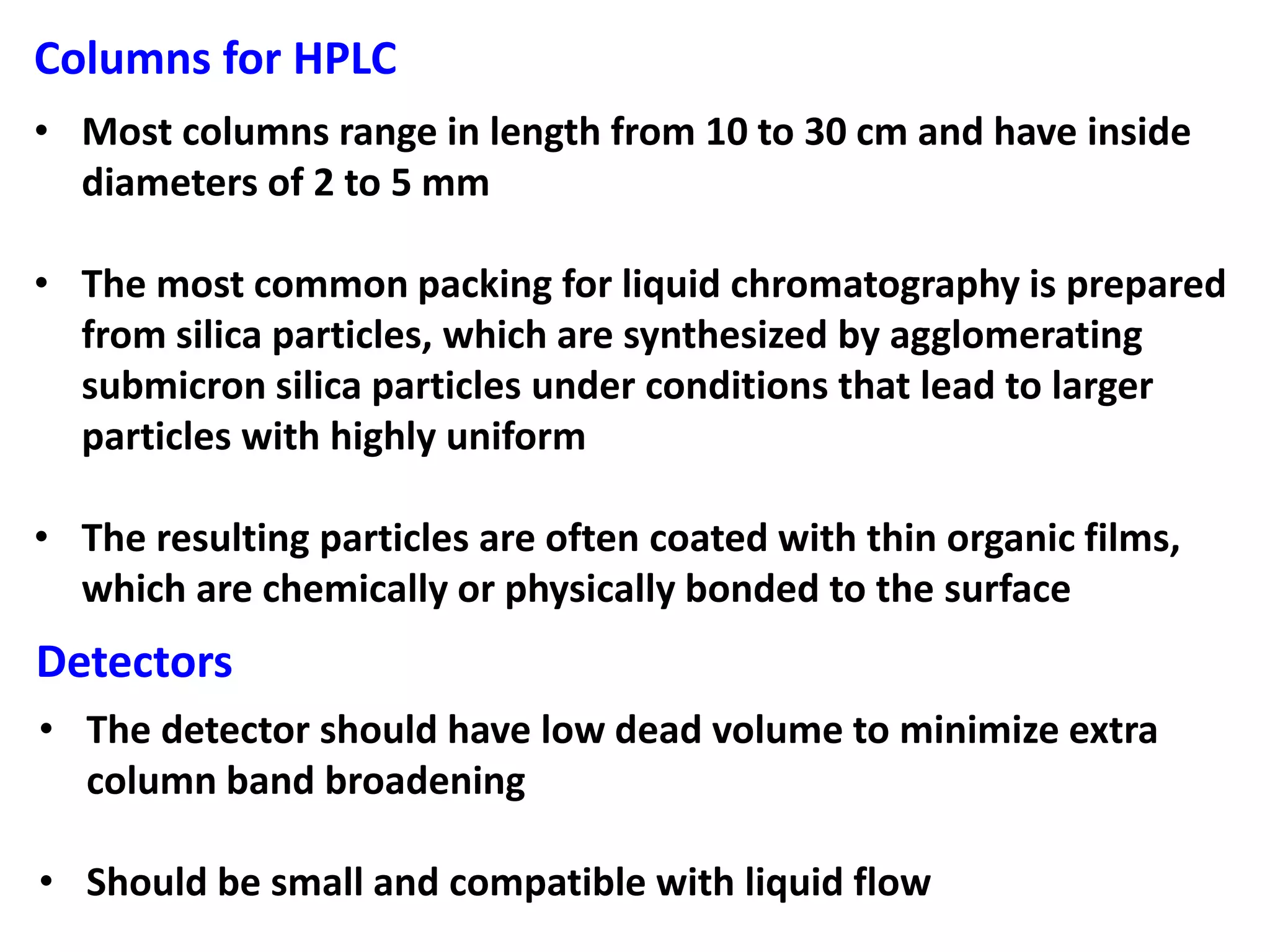 Columns for HPLC
• Most columns range in length from 10 to 30 cm and have inside
diameters of 2 to 5 mm
• The most common packing for liquid chromatography is prepared
from silica particles, which are synthesized by agglomerating
submicron silica particles under conditions that lead to larger
particles with highly uniform
• The resulting particles are often coated with thin organic films,
which are chemically or physically bonded to the surface
Detectors
• The detector should have low dead volume to minimize extra
column band broadening
• Should be small and compatible with liquid flow
 