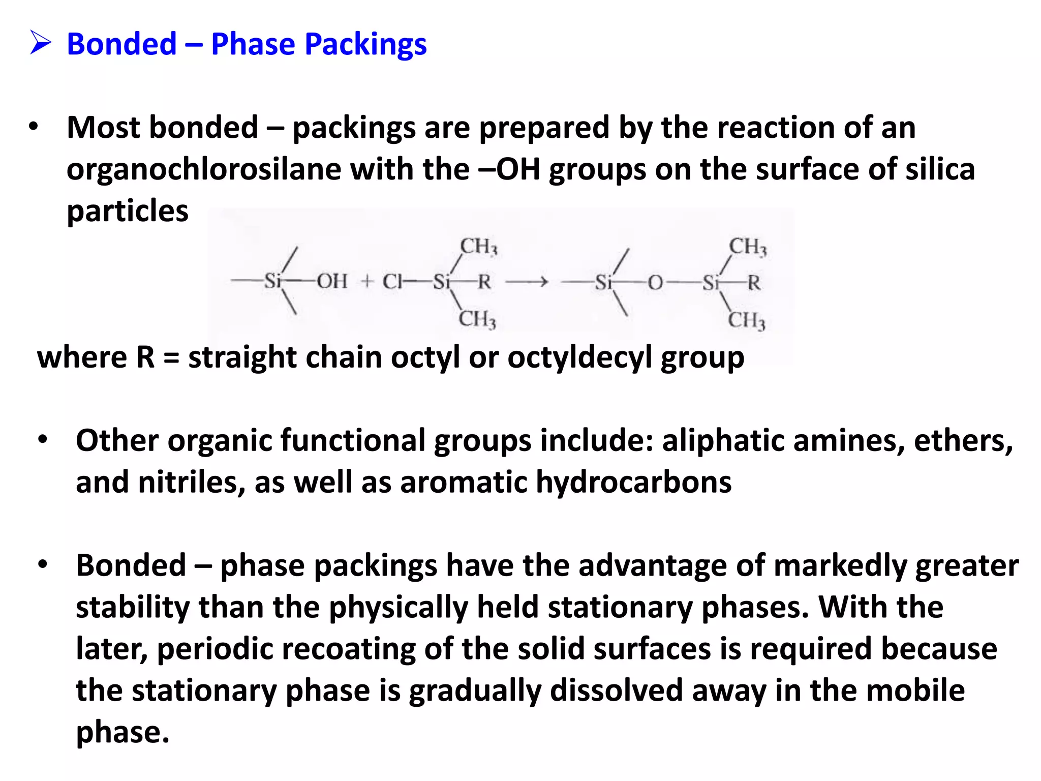  Bonded – Phase Packings
• Most bonded – packings are prepared by the reaction of an
organochlorosilane with the –OH groups on the surface of silica
particles
where R = straight chain octyl or octyldecyl group
• Other organic functional groups include: aliphatic amines, ethers,
and nitriles, as well as aromatic hydrocarbons
• Bonded – phase packings have the advantage of markedly greater
stability than the physically held stationary phases. With the
later, periodic recoating of the solid surfaces is required because
the stationary phase is gradually dissolved away in the mobile
phase.
 
