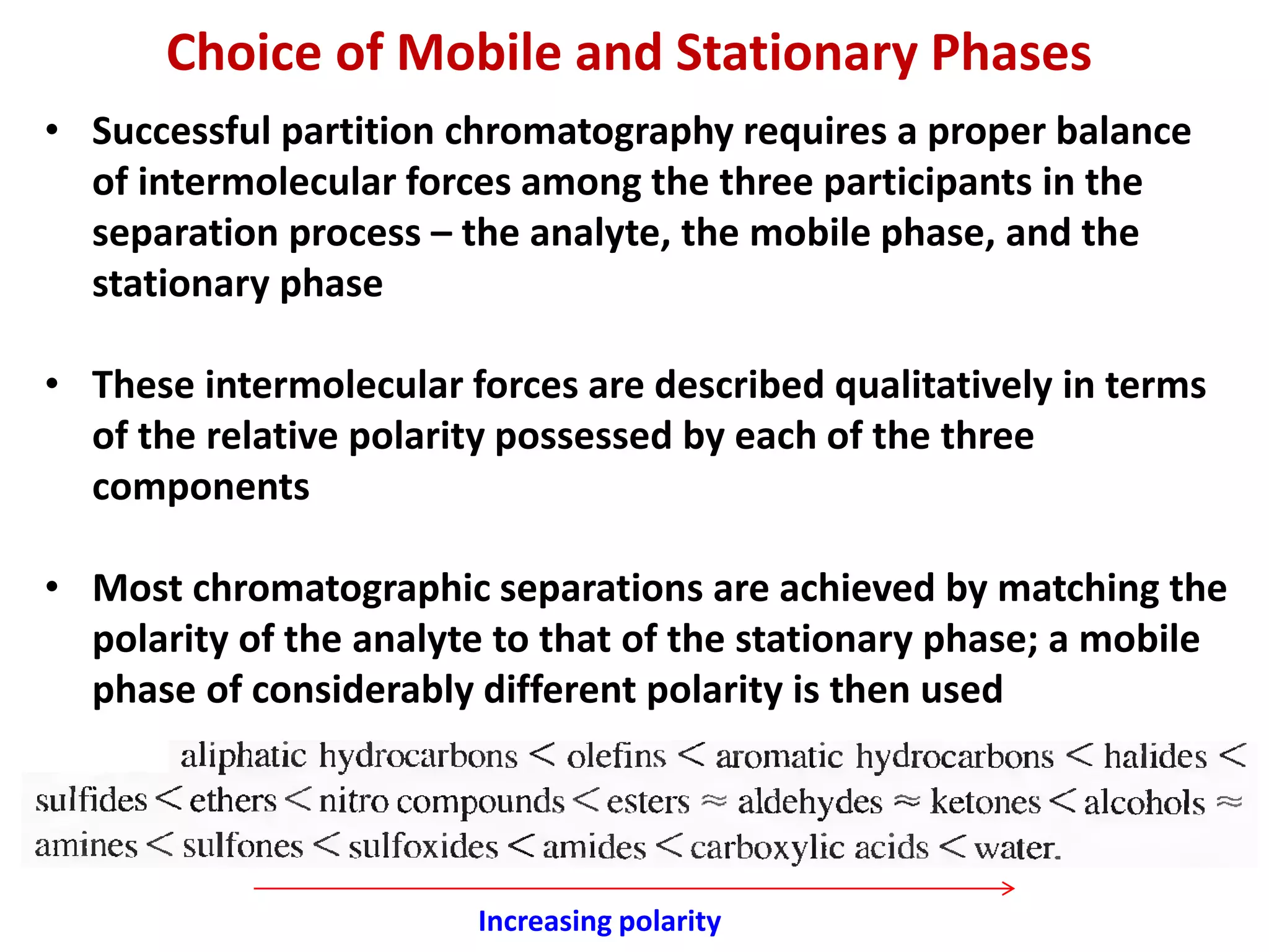 Choice of Mobile and Stationary Phases
• Successful partition chromatography requires a proper balance
of intermolecular forces among the three participants in the
separation process – the analyte, the mobile phase, and the
stationary phase
• These intermolecular forces are described qualitatively in terms
of the relative polarity possessed by each of the three
components
• Most chromatographic separations are achieved by matching the
polarity of the analyte to that of the stationary phase; a mobile
phase of considerably different polarity is then used
Increasing polarity
 