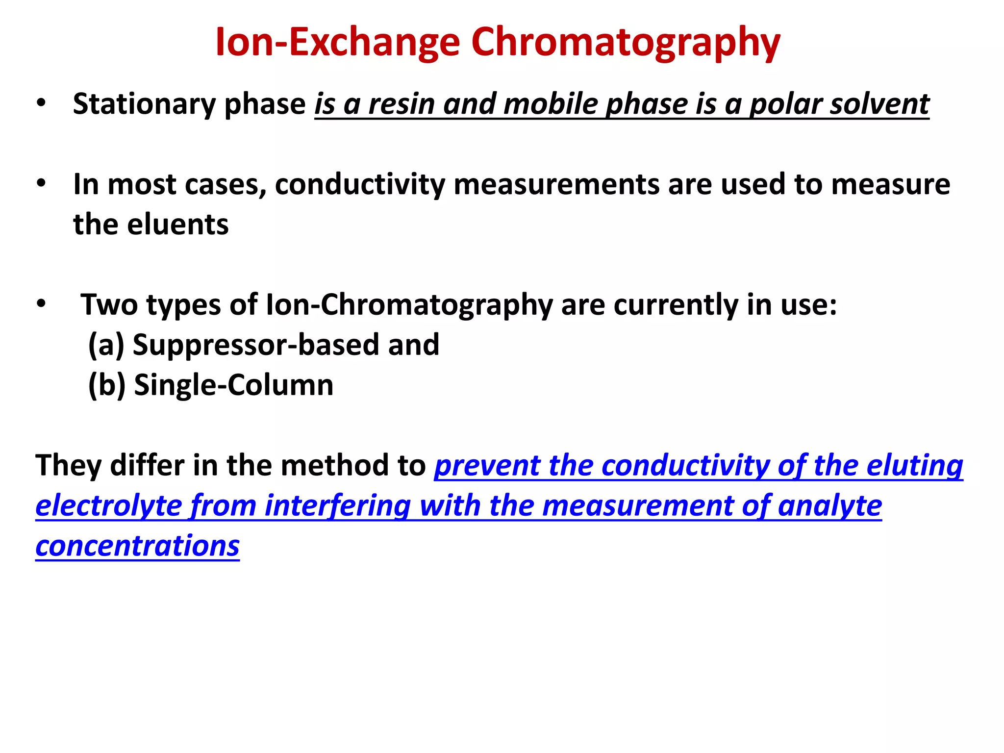 Ion-Exchange Chromatography
• Stationary phase is a resin and mobile phase is a polar solvent
• In most cases, conductivity measurements are used to measure
the eluents
• Two types of Ion-Chromatography are currently in use:
(a) Suppressor-based and
(b) Single-Column
They differ in the method to prevent the conductivity of the eluting
electrolyte from interfering with the measurement of analyte
concentrations
 
