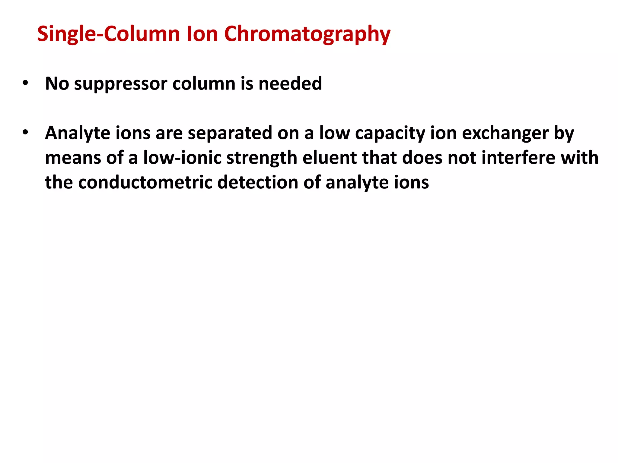 Single-Column Ion Chromatography
• No suppressor column is needed
• Analyte ions are separated on a low capacity ion exchanger by
means of a low-ionic strength eluent that does not interfere with
the conductometric detection of analyte ions
 