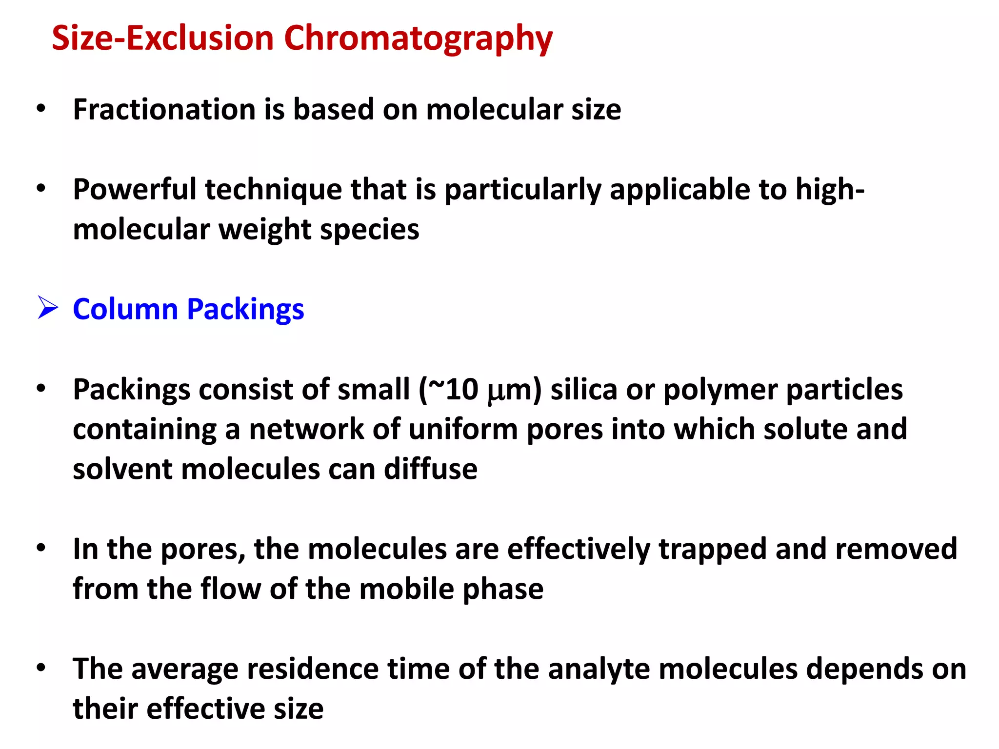 • Fractionation is based on molecular size
• Powerful technique that is particularly applicable to high-
molecular weight species
 Column Packings
• Packings consist of small (~10 mm) silica or polymer particles
containing a network of uniform pores into which solute and
solvent molecules can diffuse
• In the pores, the molecules are effectively trapped and removed
from the flow of the mobile phase
• The average residence time of the analyte molecules depends on
their effective size
Size-Exclusion Chromatography
 