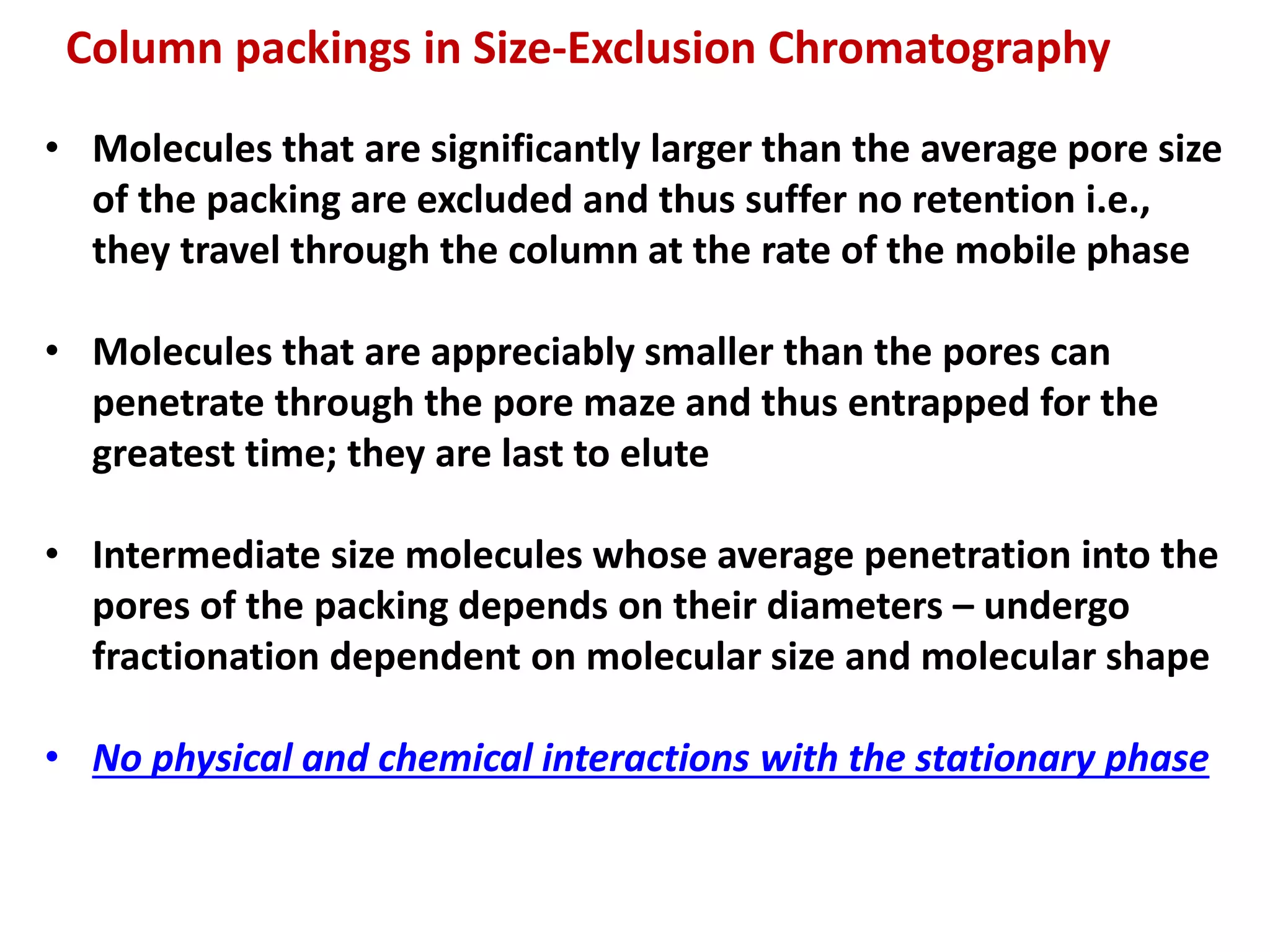 • Molecules that are significantly larger than the average pore size
of the packing are excluded and thus suffer no retention i.e.,
they travel through the column at the rate of the mobile phase
• Molecules that are appreciably smaller than the pores can
penetrate through the pore maze and thus entrapped for the
greatest time; they are last to elute
• Intermediate size molecules whose average penetration into the
pores of the packing depends on their diameters – undergo
fractionation dependent on molecular size and molecular shape
• No physical and chemical interactions with the stationary phase
Column packings in Size-Exclusion Chromatography
 