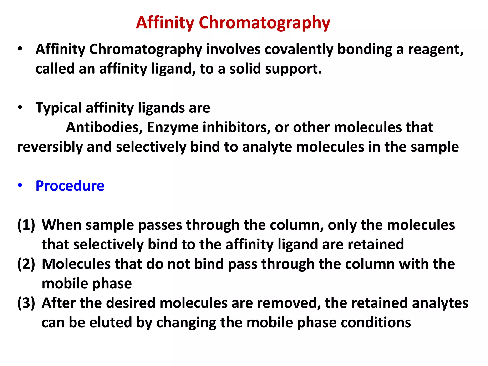 Affinity Chromatography
• Affinity Chromatography involves covalently bonding a reagent,
called an affinity ligand, to a solid support.
• Typical affinity ligands are
Antibodies, Enzyme inhibitors, or other molecules that
reversibly and selectively bind to analyte molecules in the sample
• Procedure
(1) When sample passes through the column, only the molecules
that selectively bind to the affinity ligand are retained
(2) Molecules that do not bind pass through the column with the
mobile phase
(3) After the desired molecules are removed, the retained analytes
can be eluted by changing the mobile phase conditions
 