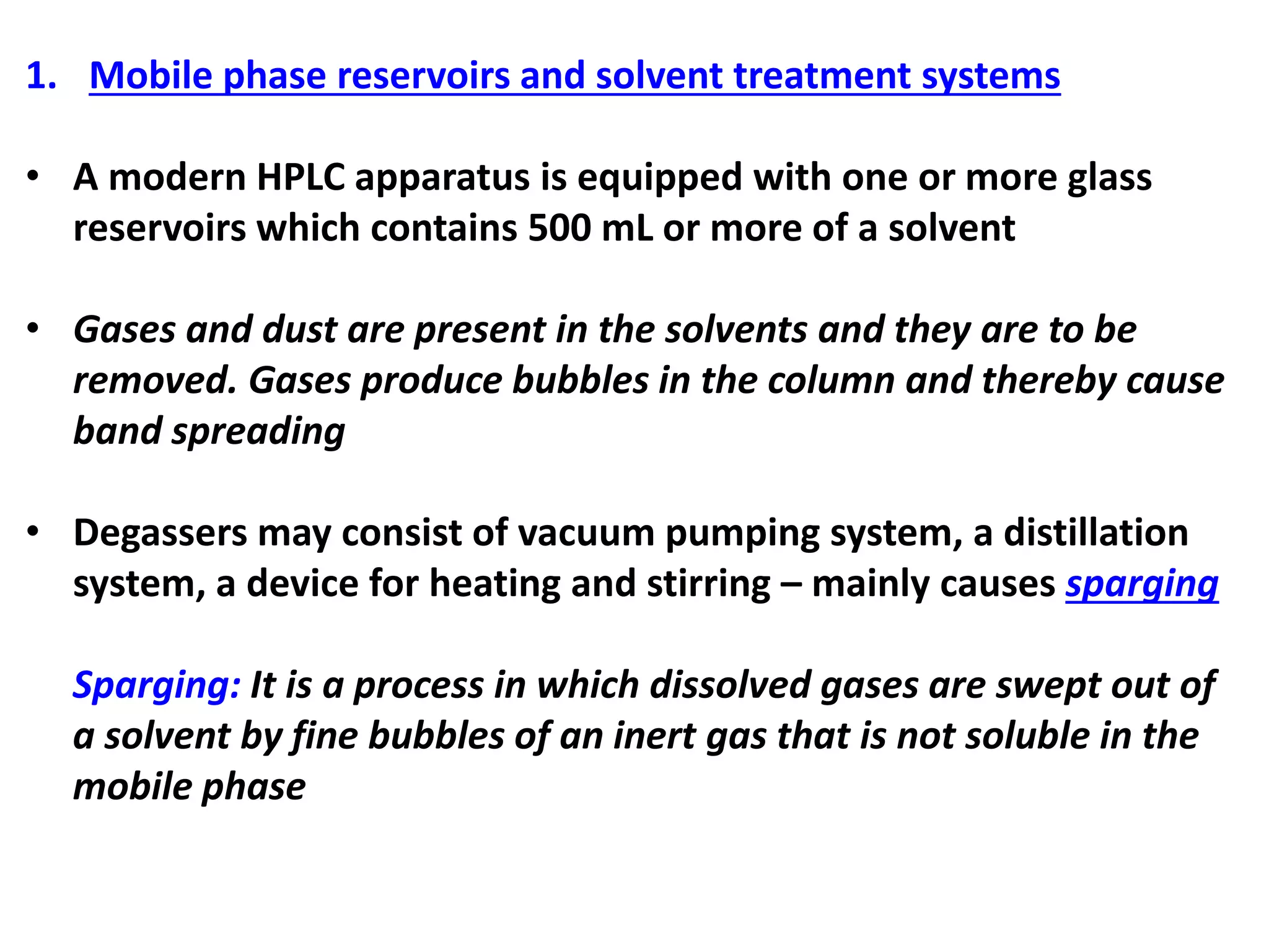 1. Mobile phase reservoirs and solvent treatment systems
• A modern HPLC apparatus is equipped with one or more glass
reservoirs which contains 500 mL or more of a solvent
• Gases and dust are present in the solvents and they are to be
removed. Gases produce bubbles in the column and thereby cause
band spreading
• Degassers may consist of vacuum pumping system, a distillation
system, a device for heating and stirring – mainly causes sparging
Sparging: It is a process in which dissolved gases are swept out of
a solvent by fine bubbles of an inert gas that is not soluble in the
mobile phase
 