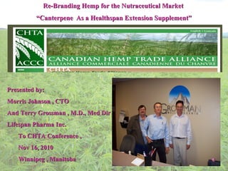 Re-Branding Hemp for the Nutraceutical Market   “ Canterpene  As a Healthspan Extension Supplement”    Presented by:  Morris Johnson , CTO And Terry Grossman , M.D., Med Dir Lifespan Pharma Inc. To CHTA Conference , Nov 16, 2010 Winnipeg , Manitoba 