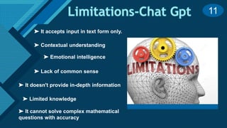 Click to edit Master title style
13
➤ Lack of common sense
➤ Contextual understanding
➤ Limited knowledge
➤ Emotional intelligence
➤ It doesn't provide in-depth information
➤ It cannot solve complex mathematical
questions with accuracy
➤ It accepts input in text form only.
11
 