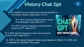 Click to edit Master title style
5
➤ GPT-4, the newest OpenAI model, was released on March 14, 2023, and
is available for ChatGPT Plus users.
➤ ChatGPT can be traced back to the development of
the OpenAI research organization in 2015.
➤ In 2018, OpenAI released the first version
of its language model called GPT-1
➤ In 2019, OpenAI released a more advanced
version of GPT, called GPT-2
➤ In 2020, OpenAI released an even more advanced
version of GPT called GPT-3
3
 