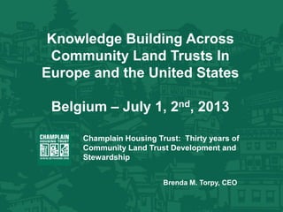 Knowledge Building Across
Community Land Trusts In
Europe and the United States
Belgium – July 1, 2nd, 2013
Champlain Housing Trust: Thirty years of
Community Land Trust Development and
Stewardship
Brenda M. Torpy, CEO
 