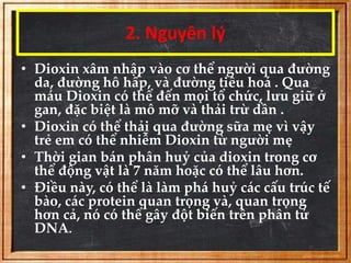 2. Nguyên lý 
• Dioxin xâm nhập vào cơ thể người qua đường 
da, đường hô hấp, và đường tiêu hoá . Qua 
máu Dioxin có thể đến mọi tổ chức, lưu giữ ở 
gan, đặc biệt là mô mỡ và thải trừ dần . 
• Dioxin có thể thải qua đường sữa mẹ vì vậy 
trẻ em có thể nhiễm Dioxin từ người mẹ 
• Thời gian bán phân huỷ của dioxin trong cơ 
thể động vật là 7 năm hoặc có thể lâu hơn. 
• Điều này, có thể là làm phá huỷ các cấu trúc tế 
bào, các protein quan trọng và, quan trọng 
hơn cả, nó có thể gây đột biến trên phân tử 
DNA. 
 