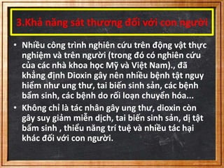 3.Khả năng sát thương đối với con người 
• Nhiều công trình nghiên cứu trên động vật thực 
nghiệm và trên người (trong đó có nghiên cứu 
của các nhà khoa học Mỹ và Việt Nam)., đã 
khẳng định Dioxin gây nên nhiều bệnh tật nguy 
hiểm như ung thư, tai biến sinh sản, các bệnh 
bẩm sinh, các bệnh do rối loạn chuyển hóa... 
• Không chỉ là tác nhân gây ung thư, dioxin còn 
gây suy giảm miễn dịch, tai biến sinh sản, dị tật 
bẩm sinh , thiểu năng trí tuệ và nhiều tác hại 
khác đối với con người. 
 