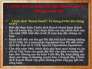 1. Chiến dịch sử dụng chất độc màu da cam tại 
Việt Nam của Mỹ 
 Chiến dịch “Ranch Hand”: Từ tháng 8/1962 đến tháng 
9/1971 
• Biệt đội thực hiện Chiến dịch Ranch Hand được thành 
lập với 6 máy bay. Giai đoạn đỉnh cao của chiến dịch này 
vào năm 1969, biệt đội có tới 25 máy bay đặc chủng các 
loại. 
• Được biết đến với tên gọi Phi đội biệt kích đường không 
số 12 (12th Air Commando Squadron) hay Phi đội chiến 
dịch đặc biệt số 12 (12th Special Operations Squadron). 
• Cho đến năm 1964, chiến dịch phá hoại mùa màng và cây 
cối tại Việt Nam của quân đội Mỹ vẫn diễn ra tương đối 
hạn chế. Nhưng sau Sự kiện Vịnh Bắc Bộ, hoạt động này 
được mở rộng và thường xuyên hơn. Cũng từ đây, Chiến 
dịch Ranch Hand vấp phải những phản ứng gay gắt của 
công luận. 
 