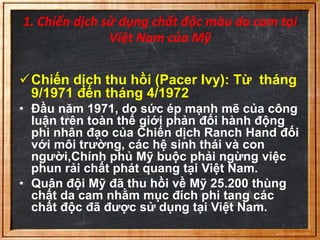 1. Chiến dịch sử dụng chất độc màu da cam tại 
Việt Nam của Mỹ 
Chiến dịch thu hồi (Pacer Ivy): Từ tháng 
9/1971 đến tháng 4/1972 
• Đầu năm 1971, do sức ép mạnh mẽ của công 
luận trên toàn thế giới phản đối hành động 
phi nhân đạo của Chiến dịch Ranch Hand đối 
với môi trường, các hệ sinh thái và con 
người,Chính phủ Mỹ buộc phải ngừng việc 
phun rải chất phát quang tại Việt Nam. 
• Quân đội Mỹ đã thu hồi về Mỹ 25.200 thùng 
chất da cam nhằm mục đích phi tang các 
chất độc đã được sử dụng tại Việt Nam. 
 