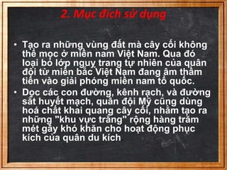 2. Mục đích sử dụng 
• Tạo ra những vùng đất mà cây cối không 
thể mọc ở miền nam Việt Nam. Qua đó 
loại bỏ lớp nguỵ trang tự nhiên của quân 
đội từ miền bắc Việt Nam đang âm thầm 
tiến vào giải phóng miền nam tổ quốc. 
• Dọc các con đường, kênh rạch, và đường 
sắt huyết mạch, quân đội Mỹ cũng dùng 
hoá chất khai quang cây cối, nhằm tạo ra 
những "khu vực trắng" rộng hàng trăm 
mét gây khó khăn cho hoạt động phục 
kích của quân du kích. 
 