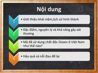 Nội dung 
1 
• Giới thiệu khái niệm,lịch sử hình thành 
2 
• Đặc điểm, nguyên lý và khả năng gây xát 
thương 
3 
• Mỹ đã sử dụng chất độc Dioxin ở Việt Nam 
như thế nào? 
4 
• Hậu quả và nỗi đau để lại 
 