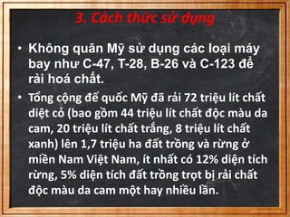 3. Cách thức sử dụng 
• Không quân Mỹ sử dụng các loại máy 
bay như C-47, T-28, B-26 và C-123 để 
rải hoá chất. 
• Tổng cộng đế quốc Mỹ đã rải 72 triệu lít chất 
diệt cỏ (bao gồm 44 triệu lít chất độc màu da 
cam, 20 triệu lít chất trắng, 8 triệu lít chất 
xanh) lên 1,7 triệu ha đất trồng và rừng ở 
miền Nam Việt Nam, ít nhất có 12% diện tích 
rừng, 5% diện tích đất trồng trọt bị rải chất 
độc màu da cam một hay nhiều lần. 
 