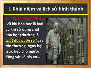 I. Khái niệm và lịch sử hình thành 
1. Khái niệm VKHH: 
Vũ khí hóa học là loại 
vũ khí sử dụng chất 
hóa học (thường là 
chất độc quân sự )gây 
tổn thương, nguy hại 
trực tiếp cho người, 
động vật và cây cỏ… 
 