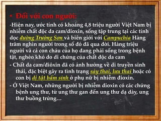• Đối với con người: 
-Hiện nay, ước tính có khoảng 4,8 triệu người Việt Nam bị 
nhiễm chất độc da cam/dioxin, sống tập trung tại các tỉnh 
dọc đường Trường Sơn và biên giới với Campuchia Hàng 
trăm nghìn người trong số đó đã qua đời. Hàng triệu 
người và cả con cháu của họ đang phải sống trong bệnh 
tật, nghèo khó do di chứng của chất độc da cam 
- Chất da cam/điôxin đã có ảnh hưởng về di truyền sinh 
thái, đặc biệt gây ra tình trạng sảy thai, lưu thai hoặc có 
con bị dị tật bẩm sinh ở phụ nữ bị nhiễm đioxin. 
- Ở Việt Nam, những người bị nhiễm dioxin có các chứng 
bệnh ung thư, từ ung thư gan đến ung thư dạ dày, ung 
thư buồng trứng… 
 