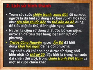 2. Lịch sử hình thành 
• Trong các cuộc chiến tranh, xung đột rất xa xưa, 
người ta đã biết sử dụng các loại vũ khí hóa học 
như tên tẩm thuốc đôc do thổ dân da đỏ dùng 
để tiêu diệt ác thú, đánh giặc ngoại xâm. 
• Người ta cũng sử dụng chất độc bỏ vào giếng 
nước ăn để tiêu diệt hàng loạt sinh lực đối 
phương. 
• Trước Công Nguyên người Ấn Độ đã biết 
dùng khói hơi ngạt để hạ đối phương. 
• Tuy nhiên Vũ khí hóa học được sử dụng phổ 
biến nhất từ thế kỷ 20, đặc biệt là trong hai cuộc 
đại chiến thế giới, trong chiến tranh Việt Nam và 
một số cuộc chiến khác 
 