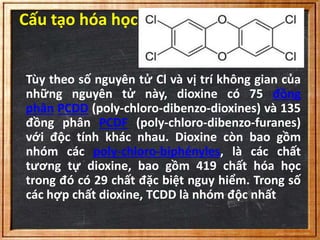 Cấu tạo hóa học 
Tùy theo số nguyên tử Cl và vị trí không gian của 
những nguyên tử này, dioxine có 75 đồng 
phân PCDD (poly-chloro-dibenzo-dioxines) và 135 
đồng phân PCDF (poly-chloro-dibenzo-furanes) 
với độc tính khác nhau. Dioxine còn bao gồm 
nhóm các poly-chloro-biphényles, là các chất 
tương tự dioxine, bao gồm 419 chất hóa học 
trong đó có 29 chất đặc biệt nguy hiểm. Trong số 
các hợp chất dioxine, TCDD là nhóm độc nhất 
 