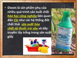 • Dioxin là sản phẩm phụ của 
nhiều quá trình sản xuất chất 
hóa học công nghiệp liên quan 
đến Clo như các hệ thống đốt 
chất thải sản xuất hóa 
chất và thuốc trừ sâu và dây 
truyền tẩy trắng trong sản xuất 
giấy 
 