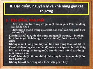 II. Đặc điểm, nguyên lý và khả năng gây xát 
thương 
1. Đặc điểm, tính chất 
• Dioxin là một từ chung để gọi một nhóm gồm 135 chất đồng 
loại khác nhau 
được hình thành trong quá trình sản xuất các hợp chất hữu 
cơ chứa Clo. 
• Dioxin là chất rắn, rất bền vững trong môi trường, ít bị phân 
huỷ do các yếu tố bên ngoài như nhiệt độ, độ ẩm và các hoá 
chất; 
• Không màu, không mùi hay kết tinh của trạng thái tinh khiết; 
• Có nhiệt độ nóng chảy, nhiệt độ sôi cao và áp suất hơi rất thấp; 
• Hầu như không tan trong nước, tan tốt trong mỡ và các dung 
môi hữu cơ khác; 
• Có độ bền nhiệt rất cao, chỉ bị phân hủy hoàn toàn ở nhiệt độ 
trên 1.200oC; 
• Không bị axit đặc cũng như kiềm đặc phân hủy 
 