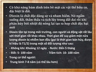 • Có khả năng bám dính trên bề mặt các vật thể hữu cơ, 
đặc biệt là đất. 
• Dioxin là chất độc đáng sợ và nham hiểm. Nó ngấm 
xuống đất, thẩm thấu và tích lũy trong đất đai rồi khi 
phân hủy bởi nhiệt độ nóng lại tạo ra hợp chất độc hại 
mới. 
• Dioxin tồn tại trong môi trường, con người và động vật rất lâu 
với thời gian rất khác nhau. Thời gian để suy giảm một nửa 
lượng dioxin bị nhiễm ban đầu (gọi là thời gian bán hủy, được 
kí hiệu là T1/2) trong một số đối tượng như sau: 
• - Không khí: Khoảng 12 ngày - Nước: Đến 5 tháng 
• - Đất: 5- 100 năm - Trầm tích: 10- 100 năm 
• Trong cơ thể người: 
• Trung bình 7-8 năm (có thể lâu hơn) 
 