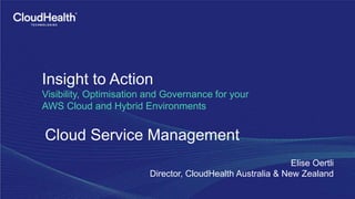 Insight to Action
Visibility, Optimisation and Governance for your
AWS Cloud and Hybrid Environments
Cloud Service Management
Elise Oertli
Director, CloudHealth Australia & New Zealand
 