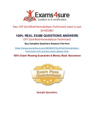 Pass CHT (Certified-Hemodialysis-Technician) exam in just
24 HOURS!
100% REAL EXAM QUESTIONS ANSWERS
CHT (Certified-Hemodialysis-Technician)
Buy Complete Questions Answers File from
https://www.exams4sure.com/BONENT/Certified-Hemodialysis-
Technician-CHT-practice-exam-dumps.html
100% Exam Passing Guarantee & Money Back Assurance
Sample Questions
 
